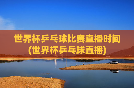 世界杯乒乓球比赛直播时间(世界杯乒乓球直播)