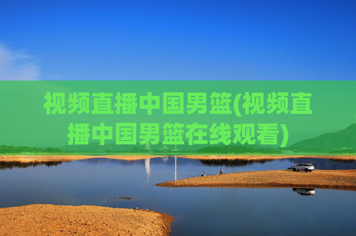 视频直播中国男篮(视频直播中国男篮在线观看)