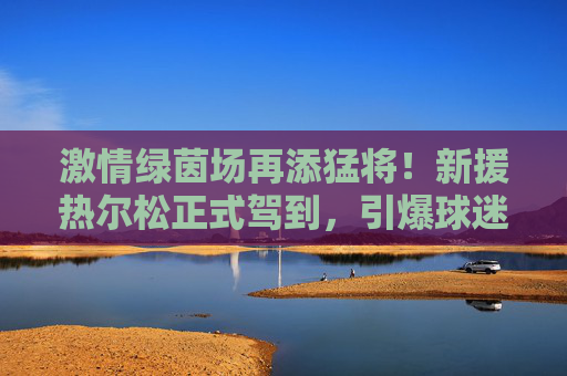 激情绿茵场再添猛将！新援热尔松正式驾到，引爆球迷热情