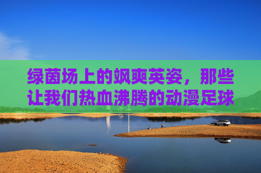 绿茵场上的飒爽英姿，那些让我们热血沸腾的动漫足球少女