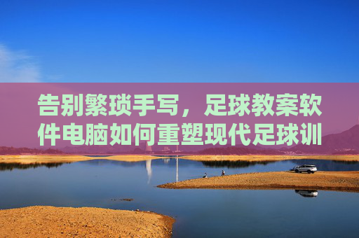 告别繁琐手写，足球教案软件电脑如何重塑现代足球训练效率