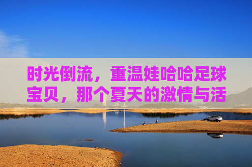时光倒流，重温娃哈哈足球宝贝，那个夏天的激情与活力