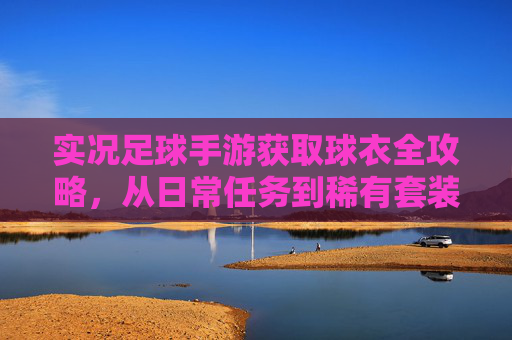 实况足球手游获取球衣全攻略,从日常任务到稀有套装的终极指南
