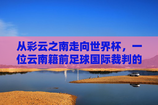 从彩云之南走向世界杯,一位云南籍前足球国际裁判的传奇
