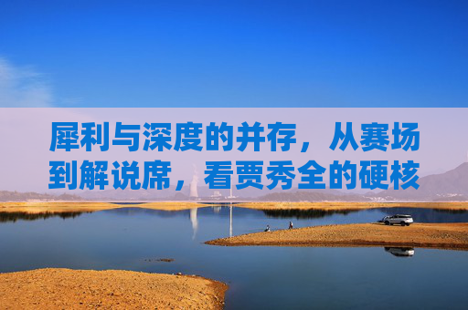 犀利与深度的并存,从赛场到解说席,看贾秀全的硬核足球人生