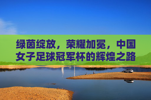 绿茵绽放,荣耀加冕,中国女子足球冠军杯的辉煌之路