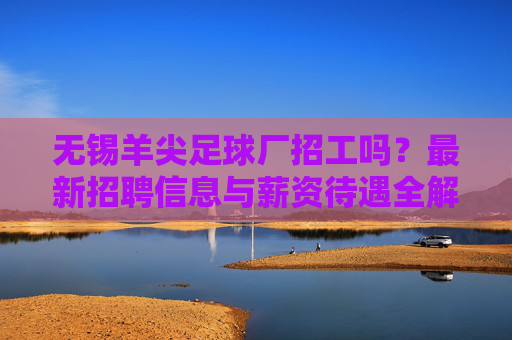 无锡羊尖足球厂招工吗？最新招聘信息与薪资待遇全解析