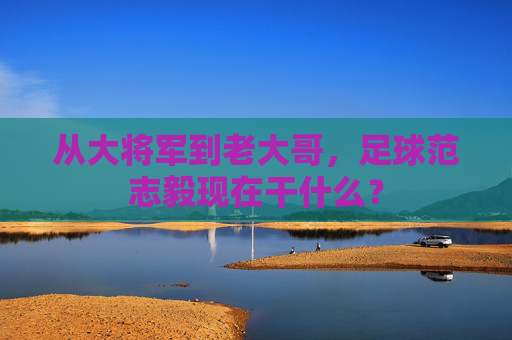 从大将军到老大哥,足球范志毅现在干什么?