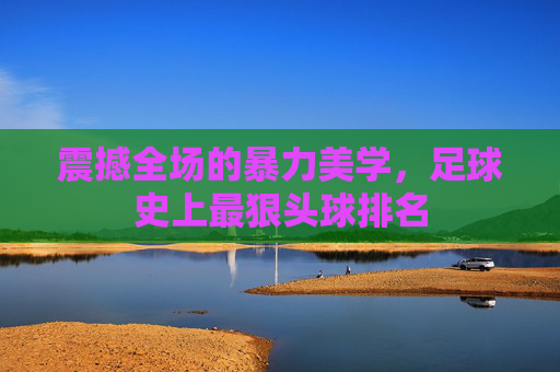 震撼全场的暴力美学,足球史上最狠头球排名