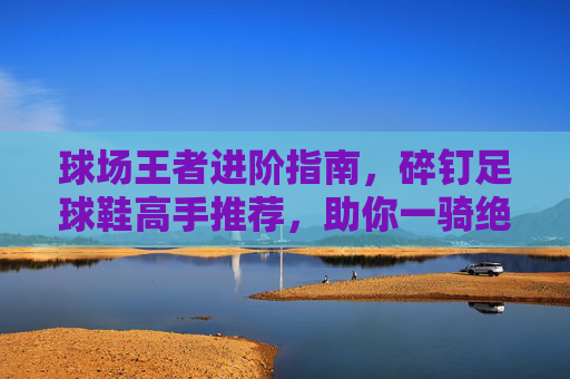 球场王者进阶指南，碎钉足球鞋高手推荐，助你一骑绝尘
