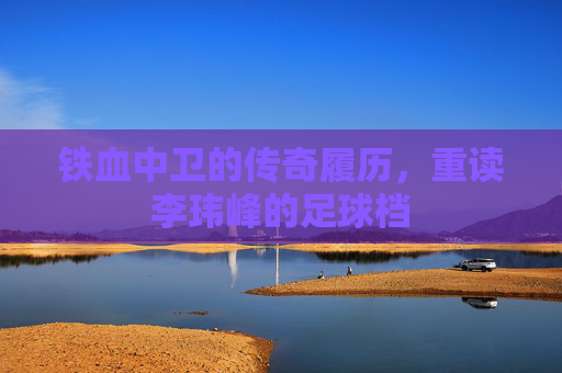 铁血中卫的传奇履历，重读李玮峰的足球档