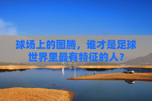 球场上的图腾,谁才是足球世界里最有特征的人?
