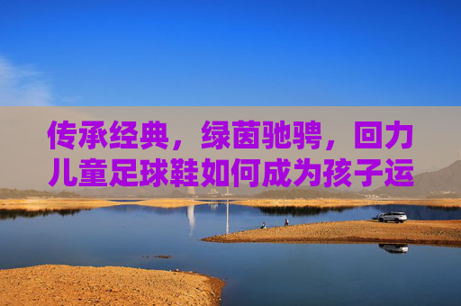 传承经典，绿茵驰骋，回力儿童足球鞋如何成为孩子运动场上的最佳拍档