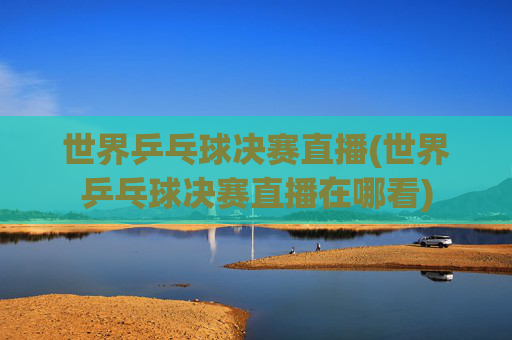 世界乒乓球决赛直播(世界乒乓球决赛直播在哪看)