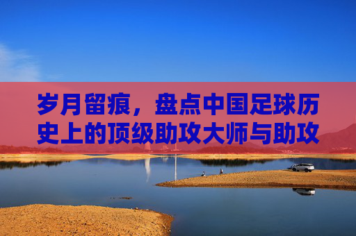 岁月留痕，盘点中国足球历史上的顶级助攻大师与助攻王