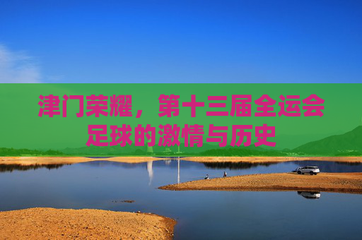 津门荣耀，第十三届全运会足球的激情与历史
