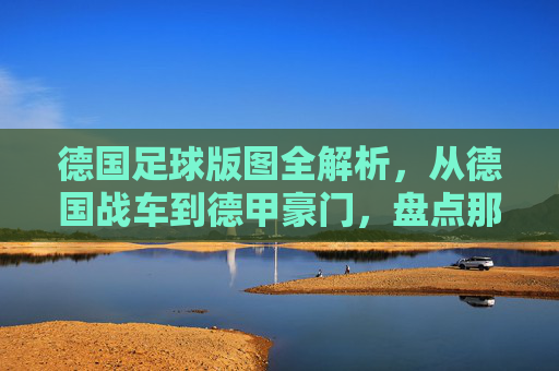 德国足球版图全解析，从德国战车到德甲豪门，盘点那些响亮的名字