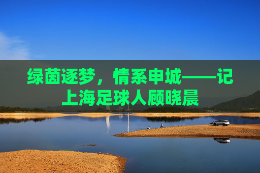 绿茵逐梦，情系申城——记上海足球人顾晓晨
