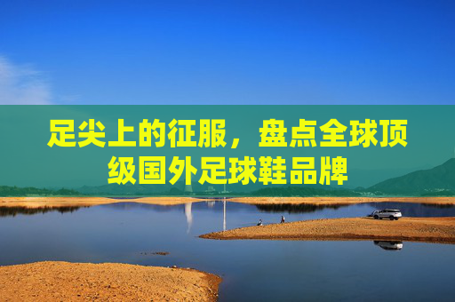 足尖上的征服，盘点全球顶级国外足球鞋品牌