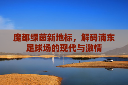 魔都绿茵新地标，解码浦东足球场的现代与激情