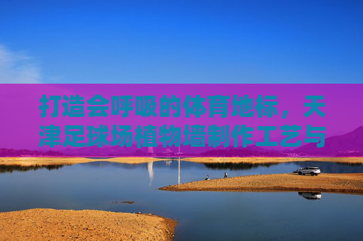 打造会呼吸的体育地标，天津足球场植物墙制作工艺与生态美学