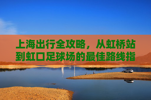 上海出行全攻略，从虹桥站到虹口足球场的最佳路线指南