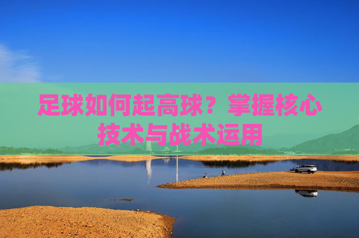 足球如何起高球？掌握核心技术与战术运用