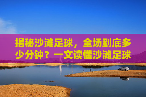 揭秘沙滩足球,全场到底多少分钟?一文读懂沙滩足球的赛制与魅力