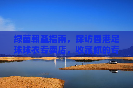 绿茵朝圣指南，探访香港足球球衣专卖店，收藏你的专属荣耀