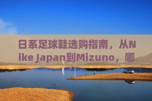 日系足球鞋选购指南,从Nike Japan到Mizuno,哪款才是你的本命战靴?