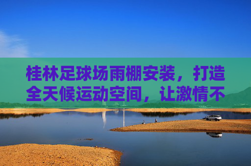 桂林足球场雨棚安装，打造全天候运动空间，让激情不再受天气束缚