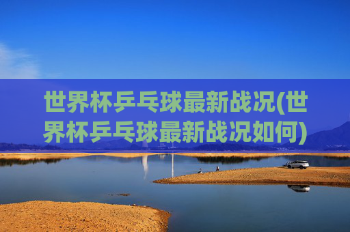 世界杯乒乓球最新战况(世界杯乒乓球最新战况如何)