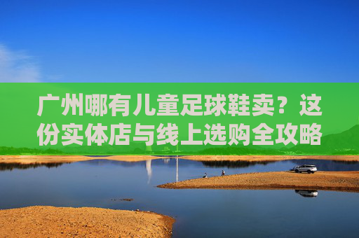广州哪有儿童足球鞋卖？这份实体店与线上选购全攻略，家长请收好
