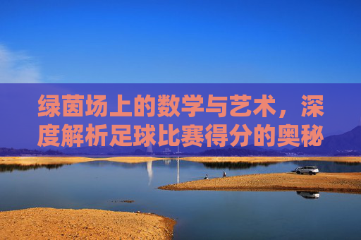 绿茵场上的数学与艺术,深度解析足球比赛得分的奥秘