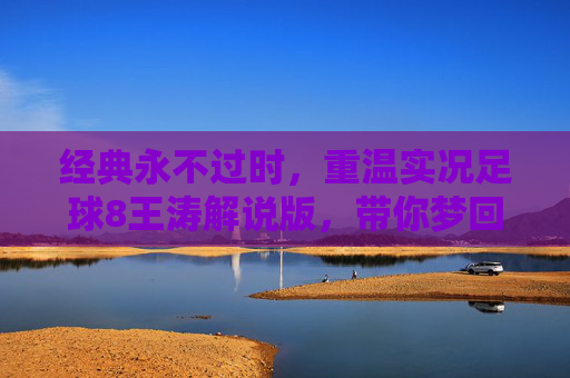 经典永不过时,重温实况足球8王涛解说版,带你梦回千禧年的绿茵狂欢