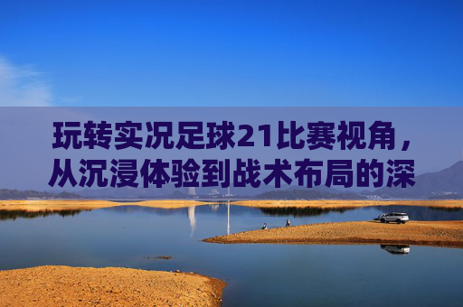 玩转实况足球21比赛视角，从沉浸体验到战术布局的深度解析