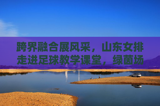 跨界融合展风采,山东女排走进足球教学课堂,绿茵场上显身手