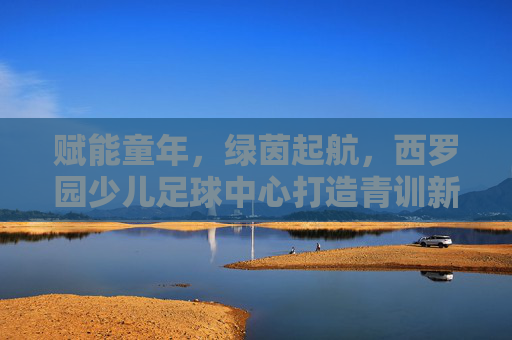 赋能童年，绿茵起航，西罗园少儿足球中心打造青训新标杆