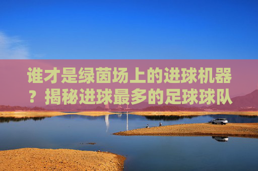 谁才是绿茵场上的进球机器？揭秘进球最多的足球球队