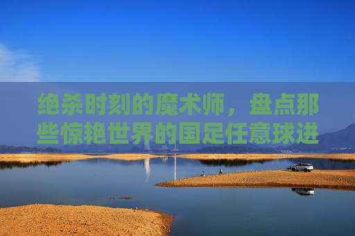 绝杀时刻的魔术师，盘点那些惊艳世界的国足任意球进球