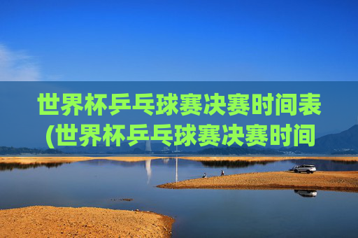 世界杯乒乓球赛决赛时间表(世界杯乒乓球赛决赛时间表格)