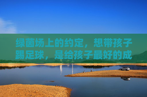 绿茵场上的约定，想带孩子踢足球，是给孩子最好的成长礼物