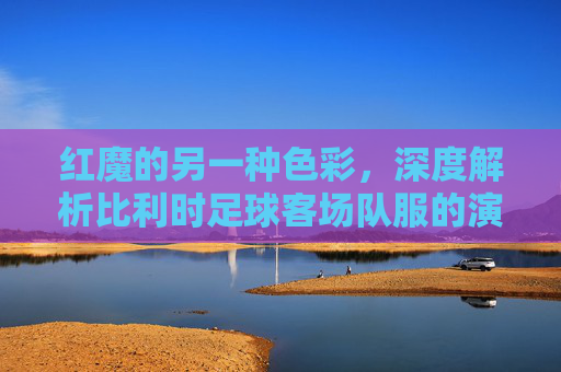 红魔的另一种色彩，深度解析比利时足球客场队服的演变与魅力