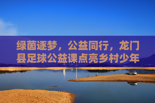 绿茵逐梦,公益同行,龙门县足球公益课点亮乡村少年童年