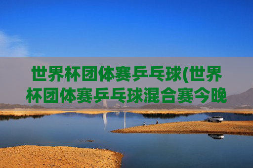 世界杯团体赛乒乓球(世界杯团体赛乒乓球混合赛今晚直播吗)