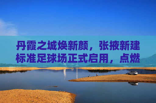 丹霞之城焕新颜，张掖新建标准足球场正式启用，点燃全民健身新激情