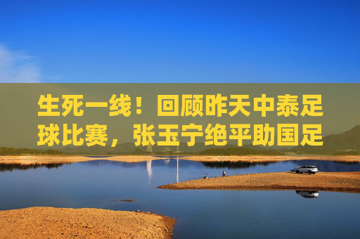 生死一线!回顾昨天中泰足球比赛,张玉宁绝平助国足保留晋级希望