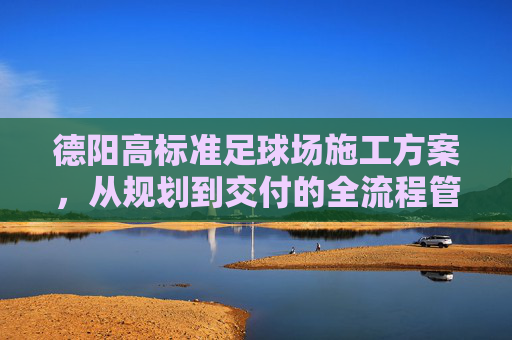 德阳高标准足球场施工方案,从规划到交付的全流程管理
