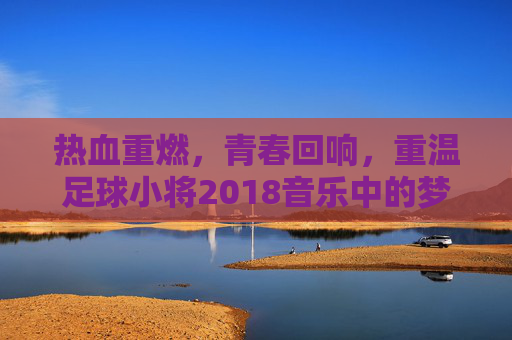 热血重燃,青春回响,重温足球小将2018音乐中的梦想与激情