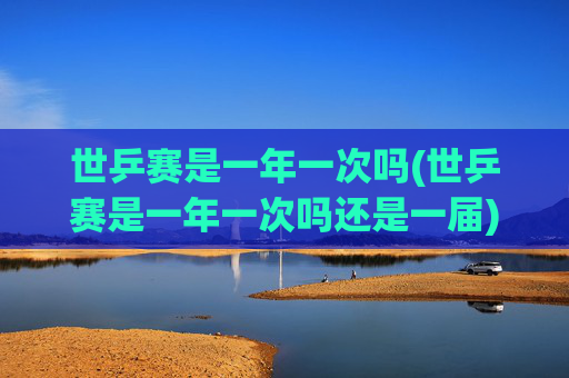 世乒赛是一年一次吗(世乒赛是一年一次吗还是一届)